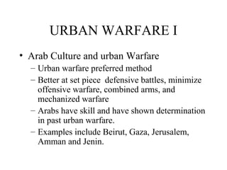 URBAN WARFARE I
• Arab Culture and urban Warfare
– Urban warfare preferred method
– Better at set piece defensive battles, minimize
offensive warfare, combined arms, and
mechanized warfare
– Arabs have skill and have shown determination
in past urban warfare.
– Examples include Beirut, Gaza, Jerusalem,
Amman and Jenin.
 