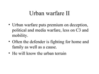 Urban warfare II
• Urban warfare puts premium on deception,
political and media warfare, less on C3 and
mobility.
• Often the defender is fighting for home and
family as well as a cause.
• He will know the urban terrain
 