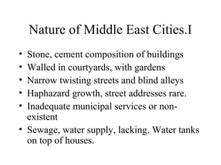Nature of Middle East Cities.I
• Stone, cement composition of buildings
• Walled in courtyards, with gardens
• Narrow twisting streets and blind alleys
• Haphazard growth, street addresses rare.
• Inadequate municipal services or non-
existent
• Sewage, water supply, lacking. Water tanks
on top of houses.
 