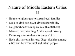 Nature of Middle Eastern Cities
II
• Ethnic religious quarters, patrilocal families
• Lack of civil society,or civic responsibility
• Neighborhoods run by za’ims. (Godfathers)
• Massive overcrowding.Arab view of privacy
• Dense squatter settlements on outskirts
• Each city has own history. Great rivalries among
cities and between rural and urban people.
 