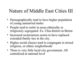Nature of Middle East Cities III
• Demographically tend to have higher population
of young unmarried males
• People tend to settle in areas ethnically or
religiously segregated. Ex. Chia district in Beirut
• Increased sectarianism seems to have replaced
extended family ties in the city.
• Higher social classes tend to congregate in mixed
religious, or ethnic neigborhoods
• There is very little local city government. All
centralized at national level
 