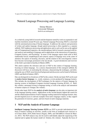 Natural Language Processing and Language Learning
To appear 2012 in Encyclopedia of Applied Linguistics, edited by Carol A. Chapelle. Wiley Blackwell
Detmar Meurers
Universität Tübingen
dm@sfs.uni-tuebingen.de
As a relatively young ﬁeld of research and development started by work on cryptanalysis and
machine translation around 50 years ago, Natural Language Processing (NLP) is concerned
with the automated processing of human language. It addresses the analysis and generation
of written and spoken language, though speech processing is often regarded as a separate
subﬁeld. NLP emphasizes processing and applications and as such can be seen as the applied
side of Computational Linguistics, the interdisciplinary ﬁeld of research concerned with for-
mal analysis and modeling of language and its applications at the intersection of Linguistics,
Computer Science, and Psychology. In terms of the language aspects dealt with in NLP,
traditionally lexical, morphological and syntactic aspects of language were at the center of
attention, but aspects of meaning, discourse, and the relation to the extra-linguistic context
have become increasingly prominent in the last decade. A good introduction and overview
of the ﬁeld is provided in Jurafsky & Martin (2009).
This article explores the relevance and uses of NLP in the context of language learning,
focusing on written language. As a concise characterization of this emergent subﬁeld, the
discussion will focus on motivating the relevance, characterizing the techniques, and delin-
eating the uses of NLP; more historical background and discussion can be found in Nerbonne
(2003) and Heift & Schulze (2007).
One can distinguish two broad uses of NLP in this context: On the one hand, NLP can be used
to analyze learner language, i.e., words, sentences, or texts produced by language learners.
This includes the development of NLP techniques for the analysis of learner language by
tutoring systems in Intelligent Computer-Assisted Language Learning (ICALL, cf. Heift,
this volume), automated scoring in language testing, as well as the analysis and annotation
of learner corpora (cf. Granger, this volume).
On the other hand, NLP for the analysis of native language can also play an important role
in the language learning context. Applications in this second domain support the search for
and the enhanced presentation of native language reading material for language learners, they
provide targeted access to relevant examples from native language corpora, or they support
the generation of exercises, games, and tests based on native language materials.
1 NLP and the Analysis of Learner Language
Intelligent Language Tutoring Systems (ILTS) use NLP to provide individualized feed-
back to learners working on activities, usually in the form of workbook-style exercises as
in E-Tutor (Heift, 2010), Robo-Sensei (Nagata, 2009), and TAGARELA (Amaral & Meur-
ers, 2011). The NLP analysis may also be used to individually adjust the sequencing of the
material and to update the learner model (cf. Schulze, this volume). Typically the focus of
1
 