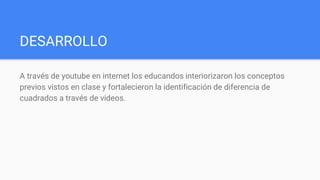 DESARROLLO
A través de youtube en internet los educandos interiorizaron los conceptos
previos vistos en clase y fortalecieron la identificación de diferencia de
cuadrados a través de videos.
 