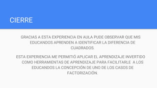 CIERRE
GRACIAS A ESTA EXPERIENCIA EN AULA PUDE OBSERVAR QUE MIS
EDUCANDOS APRENDEN A IDENTIFICAR LA DIFERENCIA DE
CUADRADOS.
ESTA EXPERIENCIA ME PERMITIÓ APLICAR EL APRENDIZAJE INVERTIDO
COMO HERRAMIENTAS DE APRENDIZAJE PARA FACILITARLE A LOS
EDUCANDOS LA CONCEPCIÓN DE UNO DE LOS CASOS DE
FACTORIZACIÓN.
 