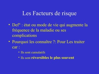 Les Facteurs de risque 
• Def° : état ou mode de vie qui augmente la 
fréquence de la maladie ou ses 
complications 
• Pourquoi les connaître ?: Pour Les traiter 
car : 
• Ils sont cumulatifs 
• Ils sont réversibles le plus souvent 
 