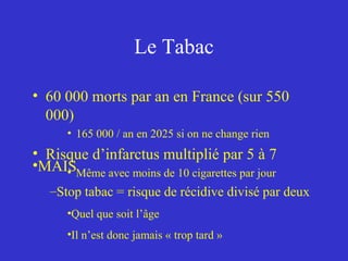 Le Tabac 
• 60 000 morts par an en France (sur 550 
000) 
• 165 000 / an en 2025 si on ne change rien 
• Risque d’infarctus multiplié par 5 à 7 
• Même avec moins de 10 cigarettes par jour •MAIS 
–Stop tabac = risque de récidive divisé par deux 
•Quel que soit l’âge 
•Il n’est donc jamais « trop tard » 
 