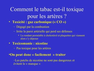 Comment le tabac est-il toxique 
pour les artères ? 
• Toxicité : gaz carbonique (« CO ») 
– Dégagé par la combustion 
– Irrite la paroi artérielle qui perd ses défenses 
• La rendant perméable à cholestérol et plaquettes qui viennent 
alors s’y déposer 
• Toxicomanie : nicotine 
– Pas toxique pour les artères 
•On peut donc « facilement » traiter 
–Les patchs de nicotine ne sont pas dangereux et 
évitent le « manque » 
 