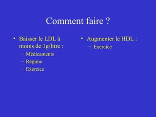 Comment faire ? 
• Baisser le LDL à 
moins de 1g/litre : 
– Médicaments 
– Régime 
– Exercice 
• Augmenter le HDL : 
– Exercice 
 