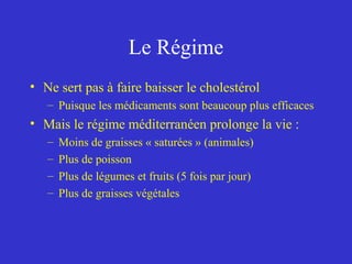Le Régime 
• Ne sert pas à faire baisser le cholestérol 
– Puisque les médicaments sont beaucoup plus efficaces 
• Mais le régime méditerranéen prolonge la vie : 
– Moins de graisses « saturées » (animales) 
– Plus de poisson 
– Plus de légumes et fruits (5 fois par jour) 
– Plus de graisses végétales 
 