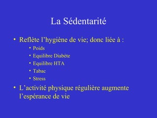 La Sédentarité 
• Reflète l’hygiène de vie; donc liée à : 
• Poids 
• Equilibre Diabète 
• Equilibre HTA 
• Tabac 
• Stress 
• L’activité physique régulière augmente 
l’espérance de vie 
 