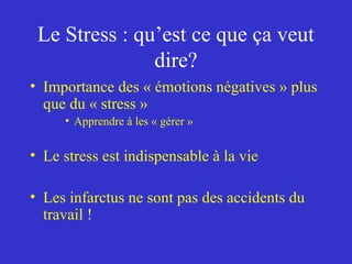 Le Stress : qu’est ce que ça veut 
dire? 
• Importance des « émotions négatives » plus 
que du « stress » 
• Apprendre à les « gérer » 
• Le stress est indispensable à la vie 
• Les infarctus ne sont pas des accidents du 
travail ! 
 