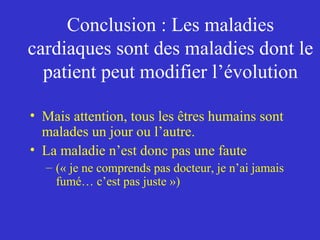 Conclusion : Les maladies 
cardiaques sont des maladies dont le 
patient peut modifier l’évolution 
• Mais attention, tous les êtres humains sont 
malades un jour ou l’autre. 
• La maladie n’est donc pas une faute 
– (« je ne comprends pas docteur, je n’ai jamais 
fumé… c’est pas juste ») 
