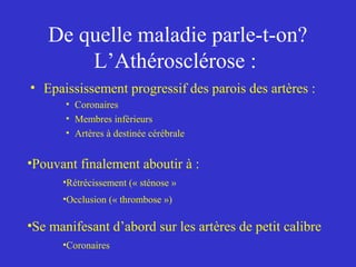 De quelle maladie parle-t-on? 
L’Athérosclérose : 
• Epaississement progressif des parois des artères : 
• Coronaires 
• Membres inférieurs 
• Artères à destinée cérébrale 
•Pouvant finalement aboutir à : 
•Rétrécissement (« sténose » 
•Occlusion (« thrombose ») 
•Se manifesant d’abord sur les artères de petit calibre 
•Coronaires 
 