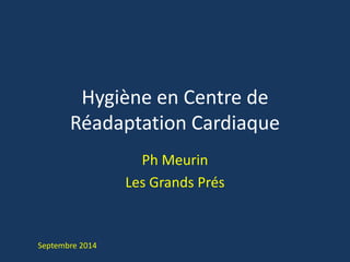 Hygiène en Centre de 
Réadaptation Cardiaque 
Ph Meurin 
Les Grands Prés 
Septembre 2014 
 