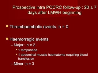 Prospective iinnttrraa PPOOCCRRCC ffoollllooww--uupp :: 2200 ±± 77 
ddaayyss aafftteerr LLMMWWHH bbeeggiinnnniinngg 
 TThhrroommbbooeemmbboolliicc eevveennttss ::nn == 00 
 HHaaeemmoorrrraaggiicc eevveennttss 
– MMaajjoorr :: nn == 22 
 11 ttaammppoonnaaddee 
 11 aabbddoommiinnaall mmuussccllee hhaaeemmaattoommaa rreeqquuiirriinngg bblloooodd 
ttrraannssffuussiioonn 
– MMiinnoorr ::nn == 33 
 