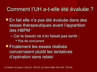 Comment l’UH aa--tt--eellllee ééttéé éévvaalluuééee ?? 
 EEnn ffaaiitt eellllee nn’’aa ppaass ééttéé éévvaalluuééee ddaannss ddeess 
eessssaaiiss tthhéérraappeeuuttiiqquueess aavvaanntt ll’’aappppaarriittiioonn 
ddeess HHBBPPMM 11 
– CCaarr llee bbeessooiinn nnee ss’’eenn ffaaiissaaiitt ppaass sseennttiirr :: 
 PPaass ddee ccoonnccuurrrreenntt 
 FFiinnaalleemmeenntt lleess eessssaaiiss rrééaalliissééss 
ccoonncceerrnnaaiieenntt pplluuttôôtt lleess tteennttaattiivveess 
dd’’ooppéérraattiioonn ssaannss rreellaaiiss22 
(1) Katholi. Am Heart J 1976; 92 : 162-167. (2) Tinker.JAMA 1978; 239 : 738-739 
 