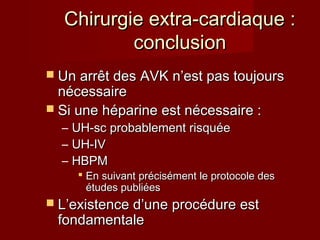 CChhiirruurrggiiee eexxttrraa--ccaarrddiiaaqquuee :: 
ccoonncclluussiioonn 
 UUnn aarrrrêêtt ddeess AAVVKK nn’’eesstt ppaass ttoouujjoouurrss 
nnéécceessssaaiirree 
 SSii uunnee hhééppaarriinnee eesstt nnéécceessssaaiirree :: 
– UUHH--sscc pprroobbaabblleemmeenntt rriissqquuééee 
– UUHH--IIVV 
– HHBBPPMM 
 EEnn ssuuiivvaanntt pprréécciisséémmeenntt llee pprroottooccoollee ddeess 
ééttuuddeess ppuubblliiééeess 
 LL’’eexxiisstteennccee dd’’uunnee pprrooccéédduurree eesstt 
ffoonnddaammeennttaallee 
 