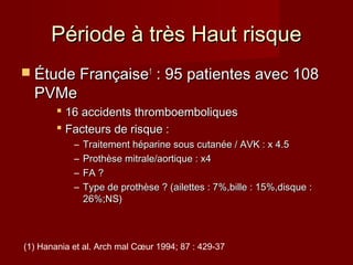 PPéérriiooddee àà ttrrèèss HHaauutt rriissqquuee 
 ÉÉttuuddee FFrraannççaaiissee11 :: 9955 ppaattiieenntteess aavveecc 110088 
PPVVMMee 
 1166 aacccciiddeennttss tthhrroommbbooeemmbboolliiqquueess 
 FFaacctteeuurrss ddee rriissqquuee :: 
– TTrraaiitteemmeenntt hhééppaarriinnee ssoouuss ccuuttaannééee // AAVVKK :: xx 44..55 
– PPrrootthhèèssee mmiittrraallee//aaoorrttiiqquuee :: xx44 
– FFAA ?? 
– TTyyppee ddee pprrootthhèèssee ?? ((aaiilleetttteess :: 77%%,,bbiillllee :: 1155%%,,ddiissqquuee :: 
2266%%;;NNSS)) 
(1) Hanania et al. Arch mal Coeur 1994; 87 : 429-37 
 