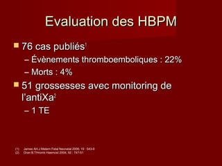 EEvvaalluuaattiioonn ddeess HHBBPPMM 
 7766 ccaass ppuubblliiééss11 
– ÉÉvvèènneemmeennttss tthhrroommbbooeemmbboolliiqquueess :: 2222%% 
– MMoorrttss :: 44%% 
 5511 ggrroosssseesssseess aavveecc mmoonniittoorriinngg ddee 
ll’’aannttiiXXaa22 
– 11 TTEE 
(1) James AH.J Matern Fetal Neonatal 2006; 19 : 543-9 
(2) Oran B.THromb Haemost 2004; 92 : 747-51 
 