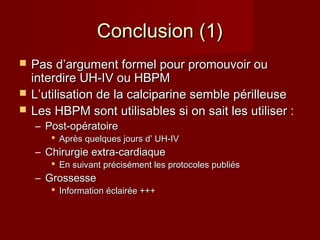 CCoonncclluussiioonn ((11)) 
 PPaass dd’’aarrgguummeenntt ffoorrmmeell ppoouurr pprroommoouuvvooiirr oouu 
iinntteerrddiirree UUHH--IIVV oouu HHBBPPMM 
 LL’’uuttiilliissaattiioonn ddee llaa ccaallcciippaarriinnee sseemmbbllee ppéérriilllleeuussee 
 LLeess HHBBPPMM ssoonntt uuttiilliissaabblleess ssii oonn ssaaiitt lleess uuttiilliisseerr :: 
– PPoosstt--ooppéérraattooiirree 
 AApprrèèss qquueellqquueess jjoouurrss dd’’ UUHH--IIVV 
– CChhiirruurrggiiee eexxttrraa--ccaarrddiiaaqquuee 
 EEnn ssuuiivvaanntt pprréécciisséémmeenntt lleess pprroottooccoolleess ppuubblliiééss 
– GGrroosssseessssee 
 IInnffoorrmmaattiioonn ééccllaaiirrééee ++++++ 
 