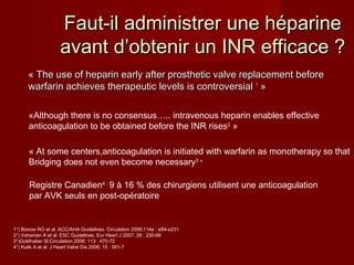 Faut-il administrer uunnee hhééppaarriinnee 
aavvaanntt dd’’oobbtteenniirr uunn IINNRR eeffffiiccaaccee ?? 
« TThhee uussee ooff hheeppaarriinn eeaarrllyy aafftteerr pprroosstthheettiicc vvaallvvee rreeppllaacceemmeenntt bbeeffoorree 
wwaarrffaarriinn aacchhiieevveess tthheerraappeeuuttiicc lleevveellss iiss ccoonnttrroovveerrssiiaall 11 » 
«Although there is no consensus….. intravenous heparin enables effective 
anticoagulation to be obtained before the INR rises2 » 
« At some centers,anticoagulation is initiated with warfarin as monotherapy so that 
Bridging does not even become necessary3 » 
Registre Canadien4 : 9 à 16 % des chirurgiens utilisent une anticoagulation 
par AVK seuls en post-opératoire 
1°) Bonow RO et al. ACC/AHA Guidelines. Circulation 2006;114e : e84-e231. 
2°) Vahanian A et al. ESC Guidelines. Eur Heart J 2007; 28 : 230-68 
3°)Goldhaber Sl.Circulation 2006; 113 : 470-72 
4°) Kulik A et al. J Heart Valve Dis 2006; 15 : 581-7 
 
