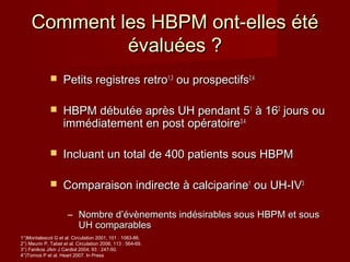 Comment lleess HHBBPPMM oonntt--eelllleess ééttéé 
éévvaalluuééeess ?? 
 PPeettiittss rreeggiissttrreess rreettrroo11,,33 oouu pprroossppeeccttiiffss22,,44 
 HHBBPPMM ddéébbuuttééee aapprrèèss UUHH ppeennddaanntt 5511 àà 116622 jjoouurrss oouu 
iimmmmééddiiaatteemmeenntt eenn ppoosstt ooppéérraattooiirree33..44 
 IInncclluuaanntt uunn ttoottaall ddee 440000 ppaattiieennttss ssoouuss HHBBPPMM 
 CCoommppaarraaiissoonn iinnddiirreeccttee àà ccaallcciippaarriinnee11 oouu UUHH--IIVV33 
– NNoommbbrree dd’’éévvèènneemmeennttss iinnddééssiirraabblleess ssoouuss HHBBPPMM eett ssoouuss 
UUHH ccoommppaarraabblleess 
1°)Montalescot G et al. Circulation 2001; 101 : 1083-86. 
2°) Meurin P, Tabet et al. Circulation 2006; 113 : 564-69. 
3°) Fanikos JAm J Cardiol 2004; 93 : 247-50. 
4°)Tornos P et al. Heart 2007. In Press 
 
