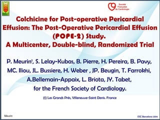 Colchicine for Post-operative Pericardial 
Effusion: The Post-Operative Pericardial Effusion 
(POPE-2) Study. 
A Multicenter, Double-blind, Randomized Trial 
P. Meurin1, S. Lelay-Kubas, B. Pierre, H. Pereira, B. Pavy, 
MC. Iliou, JL. Bussiere, H. Weber , JP. Beugin, T. Farrokhi, 
A.Bellemain-Appaix, L. Briota, JY. Tabet, 
for the French Society of Cardiology. 
ESC Barcelona 2014 
(1) Les Grands Prés, Villeneuve-Saint Denis. France 
Meurin 
 