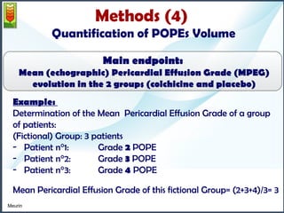 Methods (4) 
Quantification of POPEs Volume 
Main endpoint: 
Mean (echographic) Pericardial Effusion Grade (MPEG) 
evolution in the 2 groups (colchicine and placebo) 
Example: 
Determination of the Mean Pericardial Effusion Grade of a group 
of patients: 
(Fictional) Group: 3 patients 
- Patient n°1: Grade 2 POPE 
- Patient n°2: Grade 3 POPE 
- Patient n°3: Grade 4 POPE 
Mean Pericardial Effusion Grade of this fictional Group= (2+3+4)/3= 3 
Meurin 
 