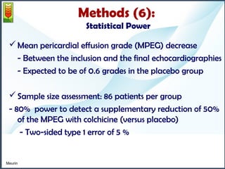 Methods (6): 
Statistical Power 
Mean pericardial effusion grade (MPEG) decrease 
- Between the inclusion and the final echocardiographies 
- Expected to be of 0.6 grades in the placebo group 
Sample size assessment: 86 patients per group 
- 80% power to detect a supplementary reduction of 50% 
of the MPEG with colchicine (versus placebo) 
- Two-sided type 1 error of 5 % 
Meurin 
 