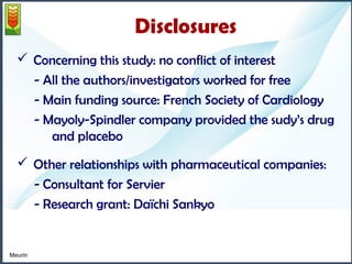 Disclosures 
 Concerning this study: no conflict of interest 
- All the authors/investigators worked for free 
- Main funding source: French Society of Cardiology 
- Mayoly-Spindler company provided the sudy’s drug 
and placebo 
 Other relationships with pharmaceutical companies: 
- Consultant for Servier 
- Research grant: Daïchi Sankyo 
Meurin 
 