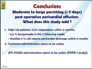Conclusion: 
Moderate to large persisting (> 7 days) 
post operative pericardial effusion: 
What does this study add ? 
1- High risk patients: 11,5% reoperation within 6 months: 
- 6,6 % tamponades in the 2 following weeks 
- Another 5 % will require pericardial drainage within 6 months 
2- Colchicine administration seems to be useless 
[PS: NSAID administration seems to be useless (POPE-1 study)] 
Meurin 
 