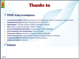 Thanks to 
POPE study investigators: 
• Les Grands Prés (CRCB): A Ben Driss, R Dumaine, A Grosdemouge, P Meurin, N Renaud, JY Tabet, H Weber. 
• HopitalCorentin Celton: MC Iliou. P Cristofini, Devaux N, Sissman J. 
• Hopital Bligny: T Farrokhi, S Corone, S Hardy, C Randolph, V Beaslay. 
• IRIS: B Pierre, JL Genoud, F Boucher, L Pacini, H Talpin. 
• Centre de Réadaptation Bois Gibert: S Le Lay-kubas, C Voyer, C Monpère. 
• Centre Hospitalier Loire Vendée Océan: B Pavy, A Tisseau. 
• Clinique de la Mitterie: J De Monte, JP Beuvin, C Defrance, ME Lopes. 
• Centre Dieuleufit santé: L Briota, R Brion, S Devaud, C Kugler-Chambron, R Auberger. 
• La Maison du Mineur: A Bellemain-appaix, H Chevassus-Lescaut. 
• Clinique de châtillon: JL Bussiere. 
 Patients 
Meurin 
