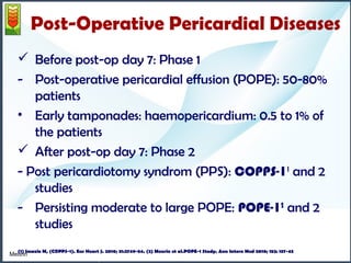Post-Operative Pericardial Diseases 
 Before post-op day 7: Phase 1 
- Post-operative pericardial effusion (POPE): 50-80% 
patients 
• Early tamponades: haemopericardium: 0.5 to 1% of 
the patients 
 After post-op day 7: Phase 2 
- Post pericardiotomy syndrom (PPS): COPPS-11 and 2 
studies 
- Persisting moderate to large POPE: POPE-12 and 2 
studies 
(1) Meurin et al.POPE-1 Study. Ann Intern Med 2010. 
(2) Imazio et al.COPPS-1 Study. Eur heart J 2010 
Imazio M, (COPPS-1). Eur Heart J. 2010; 31:2749-54. (2) Meurin et al.POPE-1 Study. Ann Intern Meurin Med 2010; 152: 137-43 
 