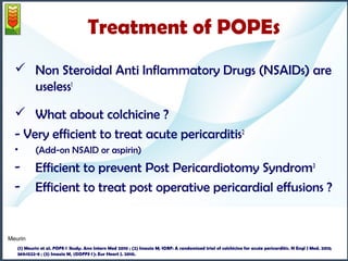Treatment of POPEs 
 Non Steroidal Anti Inflammatory Drugs (NSAIDs) are 
useless1 
 What about colchicine ? 
- Very efficient to treat acute pericarditis2 
• (Add-on NSAID or aspirin) 
- Efficient to prevent Post Pericardiotomy Syndrom3 
- Efficient to treat post operative pericardial effusions ? 
Meurin 
(1) Meurin et al. POPE-1 Study. Ann Intern Med 2010 ; (2) Imazio M; ICAP: A randomized trial of colchicine for acute pericarditis. N Engl J Med. 2013; 
369:1522-8 ; (3) Imazio M, (COPPS-1): Eur Heart J. 2010. 
 