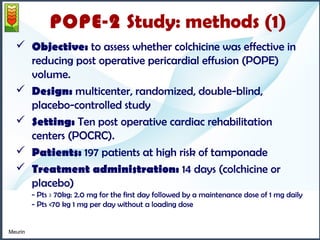 POPE-2 Study: methods (1) 
 Objective: to assess whether colchicine was effective in 
reducing post operative pericardial effusion (POPE) 
volume. 
 Design: multicenter, randomized, double-blind, 
placebo-controlled study 
 Setting: Ten post operative cardiac rehabilitation 
centers (POCRC). 
 Patients: 197 patients at high risk of tamponade 
 Treatment administration: 14 days (colchicine or 
placebo) 
- Pts ≥ 70kg: 2.0 mg for the first day followed by a maintenance dose of 1 mg daily 
- Pts <70 kg 1 mg per day without a loading dose 
Meurin 
 