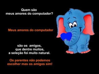 Quem são  meus amores do computador? Meus amores do computador são os  amigos,    que dentre muitos,  a seleção foi muito natural.  Os parentes não podemos escolher mas os amigos sim! Caio 