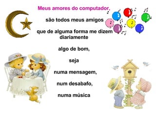 Meus amores do computador,   são todos meus amigos que de alguma forma me dizem diariamente  algo de bom,  seja  numa mensagem, num desabafo,  numa música . 