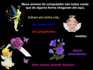 Meus amores do computador são todos vocês que de alguma forma chegaram até aqui,   brilham em minha vida,   Me fazem sorrir, dar gargalhadas,  meditar,   chorar emocionada, fazer oração quando doentes... 