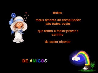 Enfim,  meus amores do computador são todos vocês  que tenho o maior prazer e carinho  de poder chamar  D E   A M I G O S 