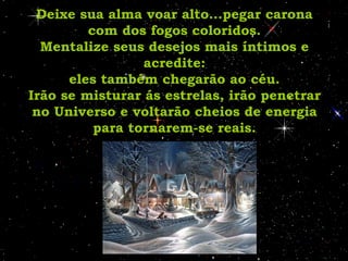 Deixe sua alma voar alto...pegar carona com dos fogos coloridos. Mentalize seus desejos mais íntimos e acredite: eles também chegarão ao céu. Irão se misturar ás estrelas, irão penetrar no Universo e voltarão cheios de energia para tornarem-se reais. 