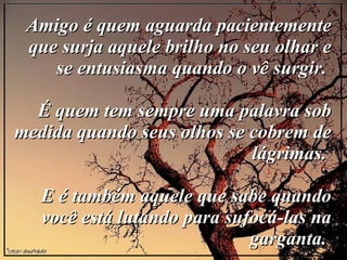 Amigo é quem aguarda pacientemente que surja aquele brilho no seu olhar e se entusiasma quando o vê surgir.  É quem tem sempre uma palavra sob medida quando seus olhos se cobrem de lágrimas.  E é também aquele que sabe quando você está lutando para sufocá-las na garganta.  