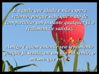 É aquele que ajuda e não espera retorno, porque sabe que o ato de compartilhar um instante qualquer já o realimenta e satisfaz.   Amigo é quem entende seu sentimento porque já sentiu, ou um dia vai sentir, o mesmo que você.  