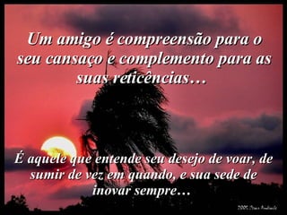 Um amigo é compreensão para o seu cansaço e complemento para as suas reticências…  É aquele que entende seu desejo de voar, de sumir de vez em quando, e sua sede de inovar sempre…  