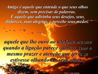 Amigo é aquele que entende o que seus olhos dizem, sem precisar de palavras.  É aquele que adivinha seus desejos, seus disfarces, suas alegrias, e percebe seus medos.    aquele que lhe ouve ao telefone mesmo quando a ligação parece caótica, com o mesmo prazer e atenção que teria se estivesse olhando em seus olhos.   