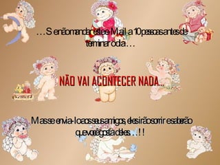 … Se não mandar este e-Mail a 10 pessoas antes de terminar o dia … NÃO VAI ACONTECER NADA … Mas se  envia-lo aos seus amigos, eles irão sorrir e saberão que você gosta deles…!! 