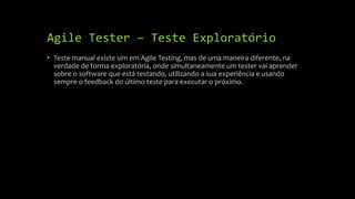 Agile Tester – Teste Exploratório
• Teste manual existe sim em Agile Testing, mas de uma maneira diferente, na
verdade de forma exploratória, onde simultaneamente um tester vai aprender
sobre o software que está testando, utilizando a sua experiência e usando
sempre o feedback do último teste para executar o próximo.
 