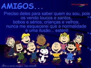 AMIGOS...

www.zazuze.pt.vu

Preciso deles para saber quem eu sou, pois
os vendo loucos e santos,
bobos e sérios, crianças e velhos,
nunca me esquecerei que a normalidade
é uma ilusão... estéril!

Para os meus amigos, com carinho.

 