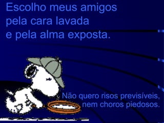 Escolho meus amigos
pela cara lavada
e pela alma exposta.

Não quero risos previsíveis,
nem choros piedosos.

 