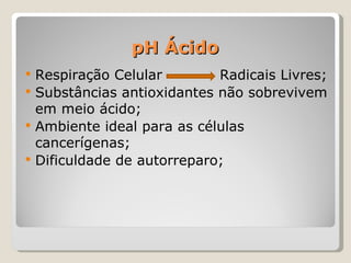 pH Ácido
   Respiração Celular        Radicais Livres;
   Substâncias antioxidantes não sobrevivem
    em meio ácido;
   Ambiente ideal para as células
    cancerígenas;
   Dificuldade de autorreparo;
 
