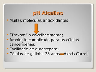 pH Alcalino
   Muitas moléculas antioxidantes;


   “Travam” o envelhecimento;
   Ambiente complicado para as células
    cancerígenas;
   Facilidade de autorreparo;
   Células de galinha 28 anos Alexis Carrel;
 